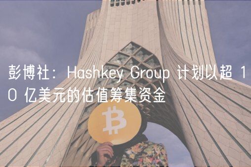 彭博社：Hashkey Group 计划以超 10 亿美元的估值筹集资金